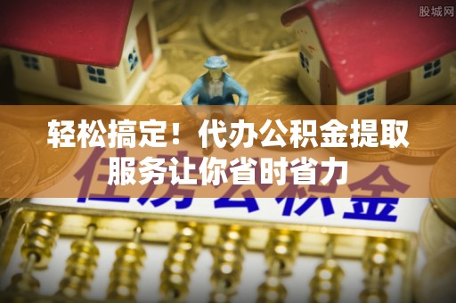 富平轻松搞定！代办公积金提取服务让你省时省力