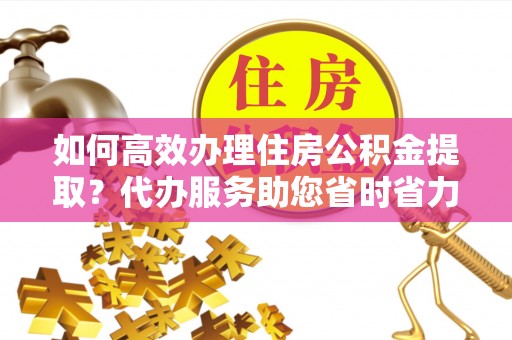 富平如何高效办理住房公积金提取？代办服务助您省时省力