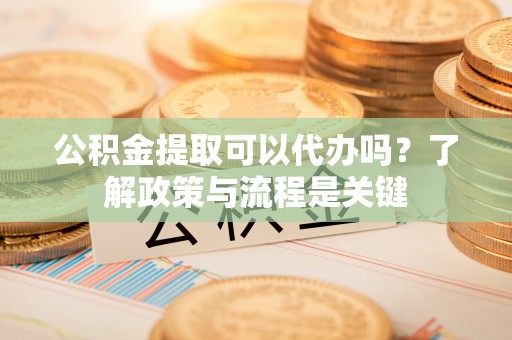 富平公积金提取可以代办吗？了解政策与流程是关键