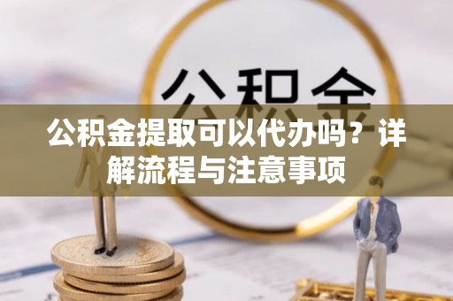 富平公积金提取可以代办吗？详解流程与注意事项