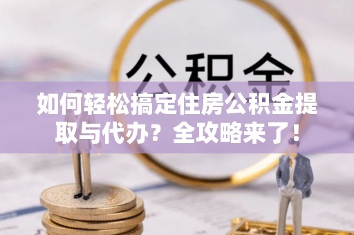 富平如何轻松搞定住房公积金提取与代办？全攻略来了！