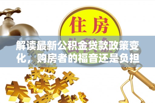 富平解读最新公积金贷款政策变化，购房者的福音还是负担？