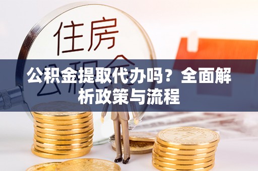 富平公积金提取代办吗？全面解析政策与流程