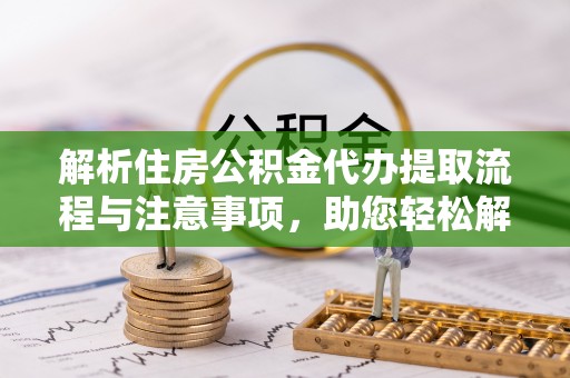 富平解析住房公积金代办提取流程与注意事项，助您轻松解决资金难题