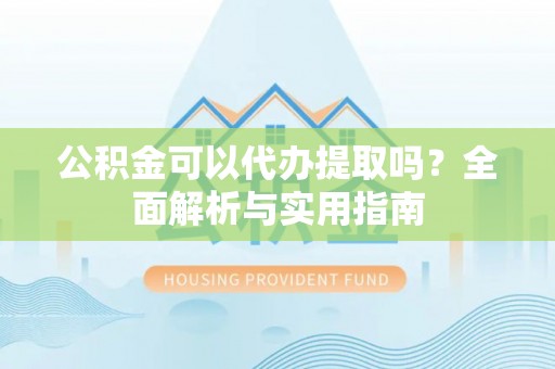 富平公积金可以代办提取吗？全面解析与实用指南