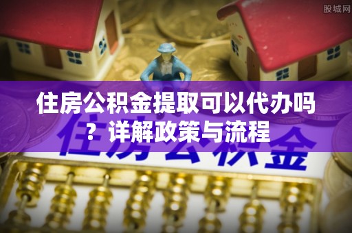 富平住房公积金提取可以代办吗？详解政策与流程