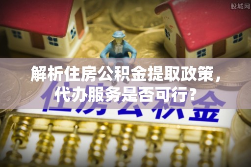 富平解析住房公积金提取政策，代办服务是否可行？