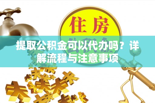 富平提取公积金可以代办吗？详解流程与注意事项
