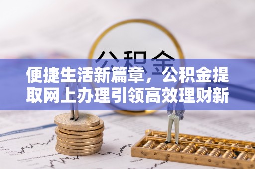 富平便捷生活新篇章，公积金提取网上办理引领高效理财新趋势