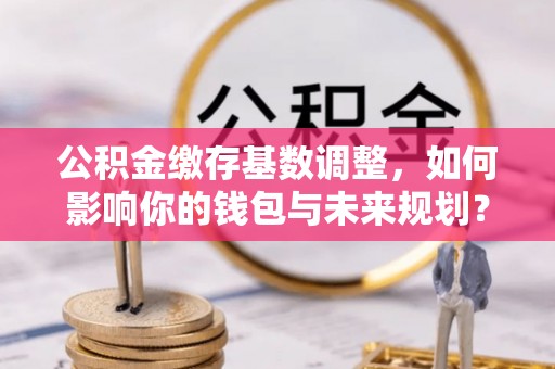 富平公积金缴存基数调整，如何影响你的钱包与未来规划？