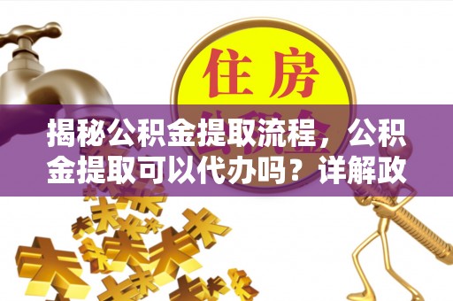 富平揭秘公积金提取流程，公积金提取可以代办吗？详解政策与实操技巧