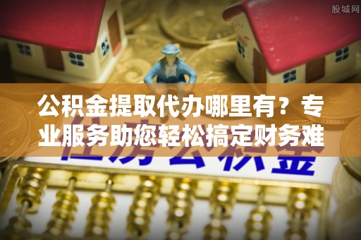 富平公积金提取代办哪里有？专业服务助您轻松搞定财务难题