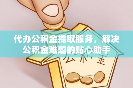 富平代办公积金提取服务，解决公积金难题的贴心助手