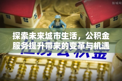 富平探索未来城市生活，公积金服务提升带来的变革与机遇