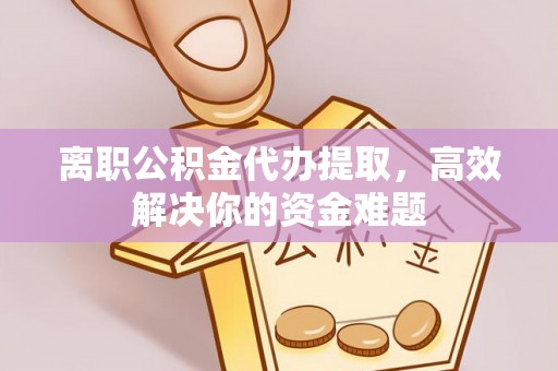 富平离职公积金代办提取，高效解决你的资金难题