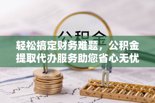 富平轻松搞定财务难题，公积金提取代办服务助您省心无忧