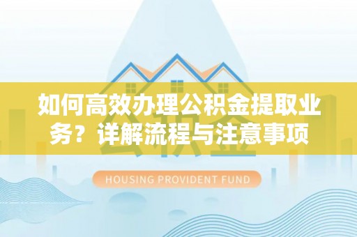 富平如何高效办理公积金提取业务？详解流程与注意事项