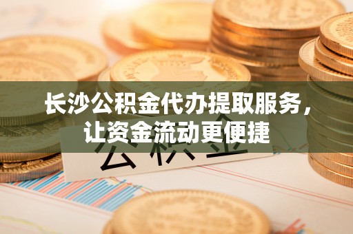 富平长沙公积金代办提取服务，让资金流动更便捷