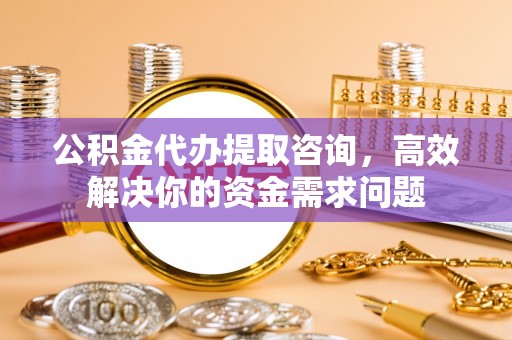 富平公积金代办提取咨询，高效解决你的资金需求问题