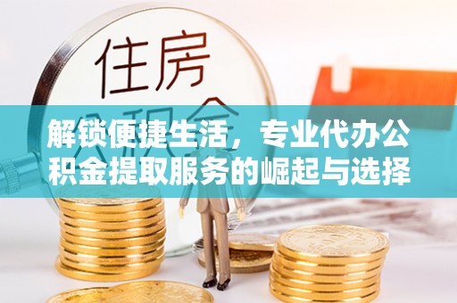富平解锁便捷生活，专业代办公积金提取服务的崛起与选择