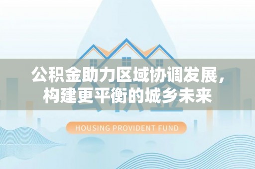 富平公积金助力区域协调发展，构建更平衡的城乡未来