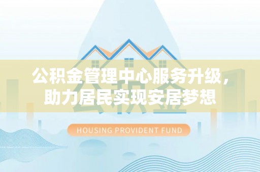 富平公积金管理中心服务升级，助力居民实现安居梦想
