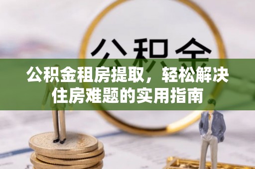 富平公积金租房提取，轻松解决住房难题的实用指南