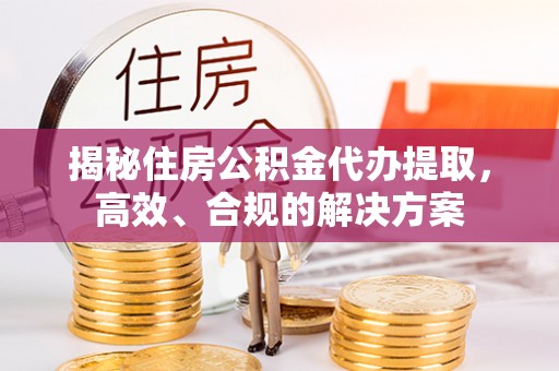 富平揭秘住房公积金代办提取，高效、合规的解决方案
