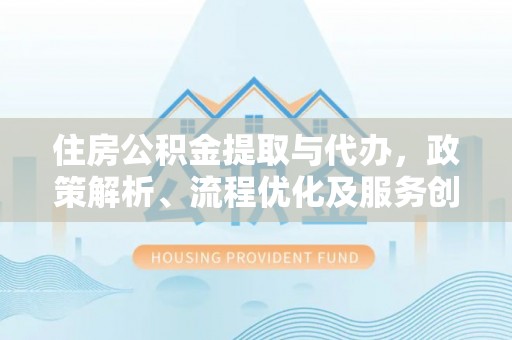 富平住房公积金提取与代办，政策解析、流程优化及服务创新