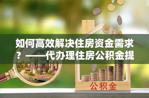 富平如何高效解决住房资金需求？——代办理住房公积金提取服务全解析
