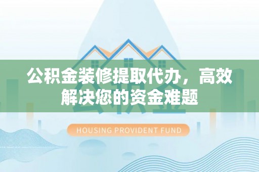 富平公积金装修提取代办，高效解决您的资金难题