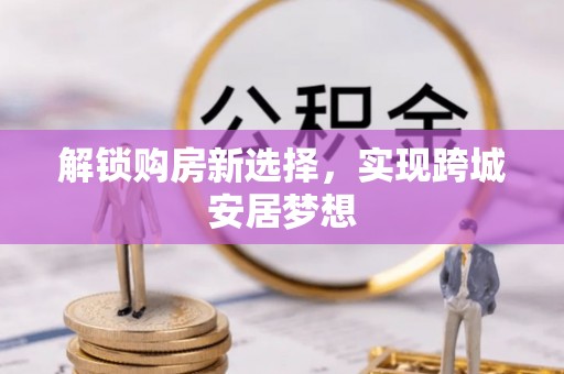 富平解锁购房新选择，实现跨城安居梦想