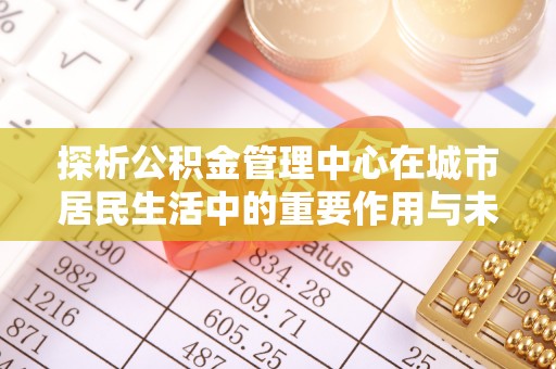 富平探析公积金管理中心在城市居民生活中的重要作用与未来发展趋势