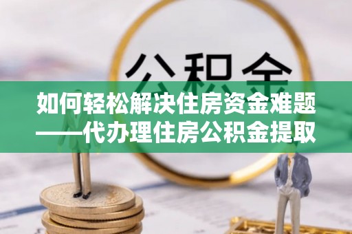 富平如何轻松解决住房资金难题——代办理住房公积金提取服务详解