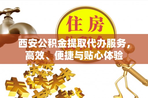 富平西安公积金提取代办服务，高效、便捷与贴心体验