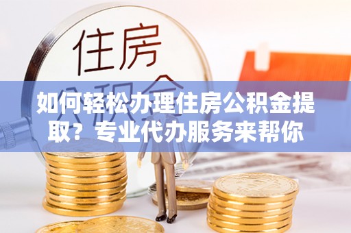 富平如何轻松办理住房公积金提取？专业代办服务来帮你