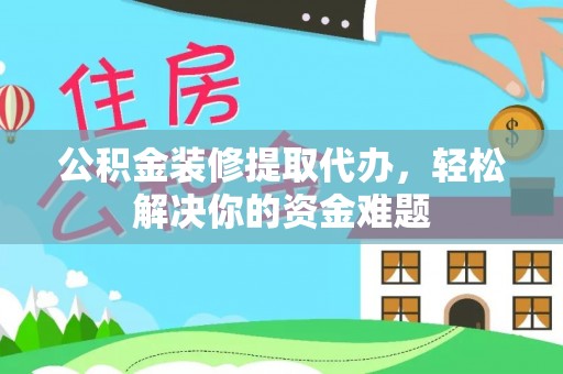 富平公积金装修提取代办，轻松解决你的资金难题