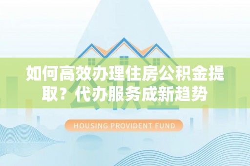 富平如何高效办理住房公积金提取？代办服务成新趋势