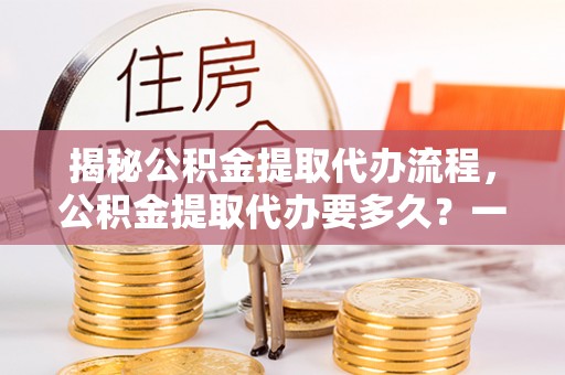 富平揭秘公积金提取代办流程，公积金提取代办要多久？一文读懂