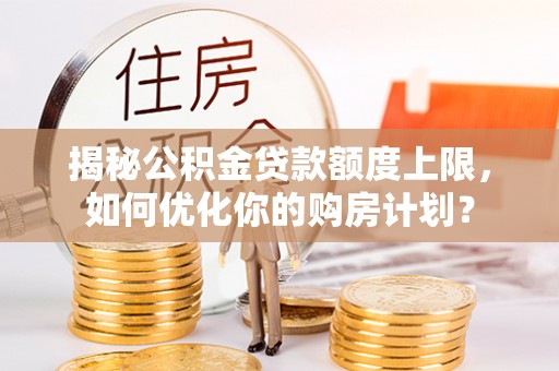 富平揭秘公积金贷款额度上限，如何优化你的购房计划？