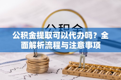 富平公积金提取可以代办吗？全面解析流程与注意事项