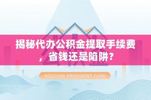 富平揭秘代办公积金提取手续费，省钱还是陷阱？