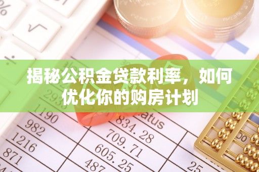 富平揭秘公积金贷款利率，如何优化你的购房计划