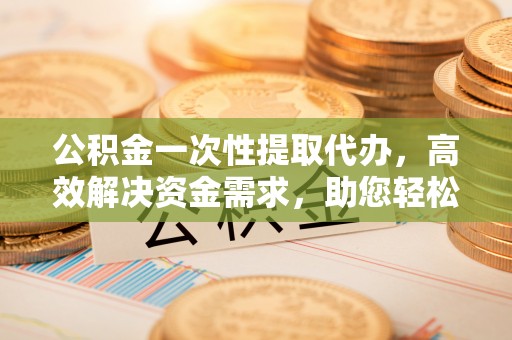富平公积金一次性提取代办，高效解决资金需求，助您轻松应对生活难题