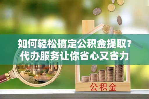 富平如何轻松搞定公积金提取？代办服务让你省心又省力