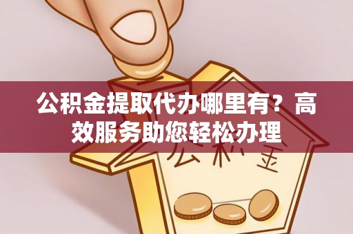 富平公积金提取代办哪里有？高效服务助您轻松办理