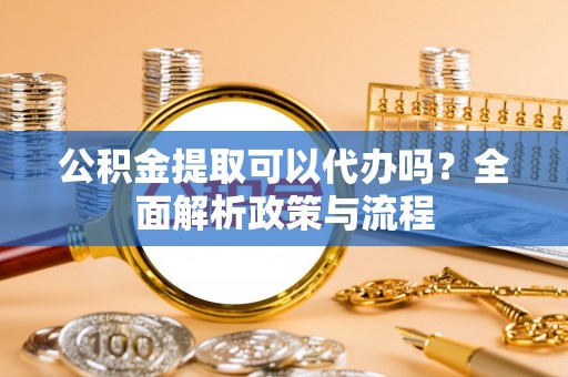 富平公积金提取可以代办吗？全面解析政策与流程