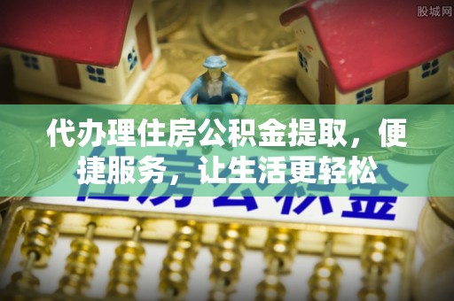富平代办理住房公积金提取，便捷服务，让生活更轻松