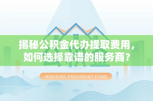 富平揭秘公积金代办提取费用，如何选择靠谱的服务商？