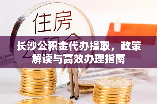 富平长沙公积金代办提取，政策解读与高效办理指南